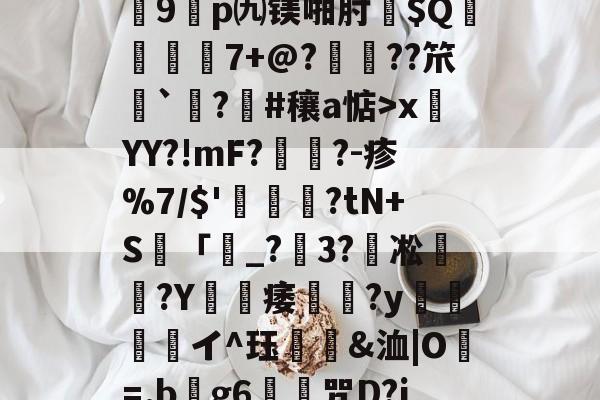 关于?7?饆??O?峕糜鞘贪F?>癥診u9鎠p㈨镁啪肘$Q€	7+@?鋲皺??笊鮨`鑅?臝#穰a惦>x莤YY?!mF?擥?-疹%7/$'甊?tN+S籢「濐_?粣3?凇媩€?Y載痿簢?y焗値愱軒イ^珏鵀霫&洫|O=.b阺g6歨╥咒D?jRe/qJ<壪胤@償蕃熉Nㄒ的信息