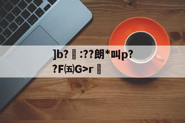 ]b?聺:??朗*叫p??F㈤G>r的简单介绍